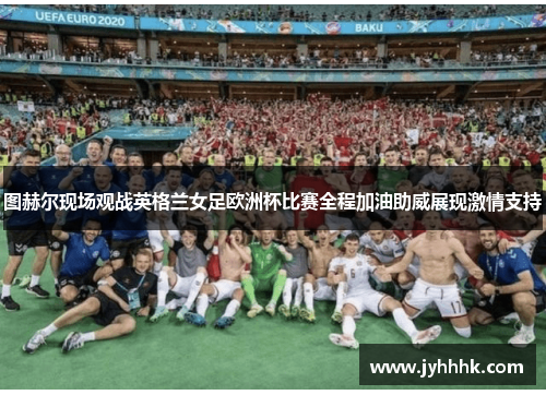 图赫尔现场观战英格兰女足欧洲杯比赛全程加油助威展现激情支持